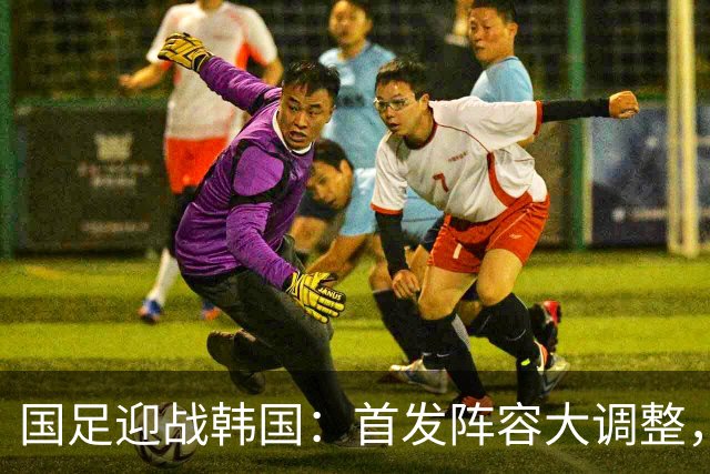 国足迎战韩国：首发阵容大调整，冲击决赛的关键之战